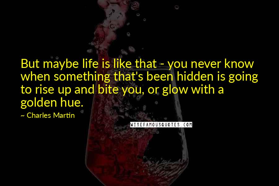 Charles Martin Quotes: But maybe life is like that - you never know when something that's been hidden is going to rise up and bite you, or glow with a golden hue.