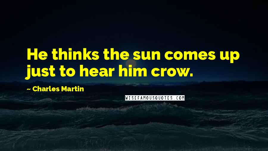 Charles Martin Quotes: He thinks the sun comes up just to hear him crow.