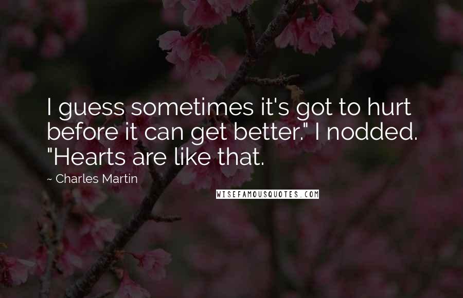 Charles Martin Quotes: I guess sometimes it's got to hurt before it can get better." I nodded. "Hearts are like that.