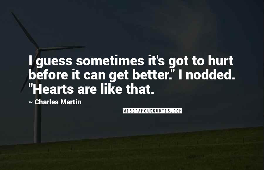 Charles Martin Quotes: I guess sometimes it's got to hurt before it can get better." I nodded. "Hearts are like that.