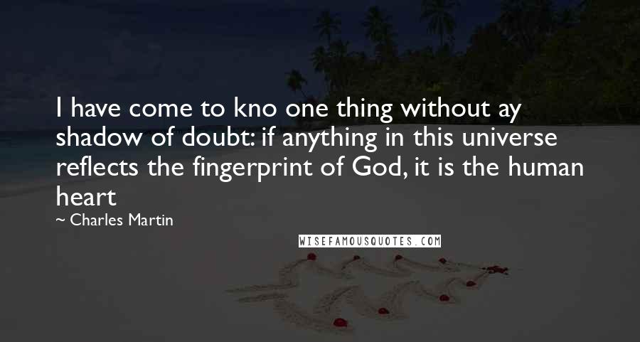 Charles Martin Quotes: I have come to kno one thing without ay shadow of doubt: if anything in this universe reflects the fingerprint of God, it is the human heart