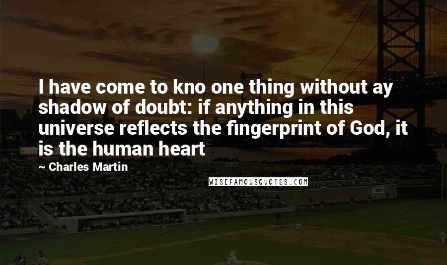 Charles Martin Quotes: I have come to kno one thing without ay shadow of doubt: if anything in this universe reflects the fingerprint of God, it is the human heart