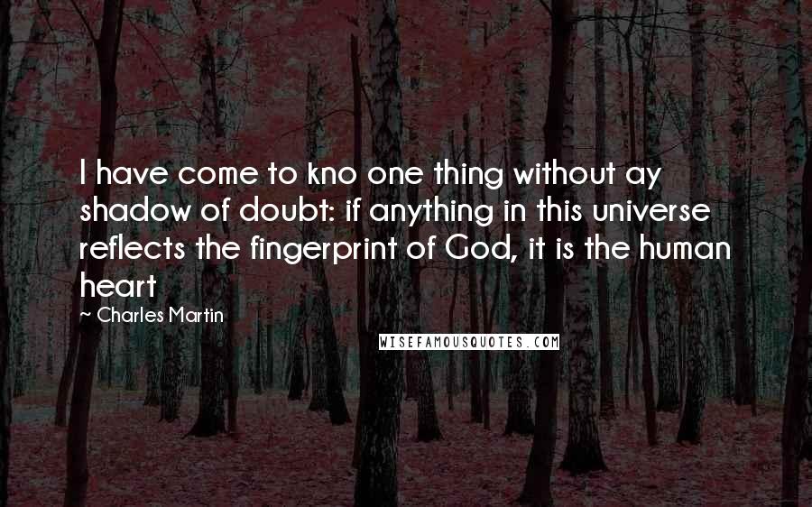 Charles Martin Quotes: I have come to kno one thing without ay shadow of doubt: if anything in this universe reflects the fingerprint of God, it is the human heart