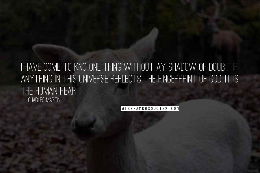 Charles Martin Quotes: I have come to kno one thing without ay shadow of doubt: if anything in this universe reflects the fingerprint of God, it is the human heart