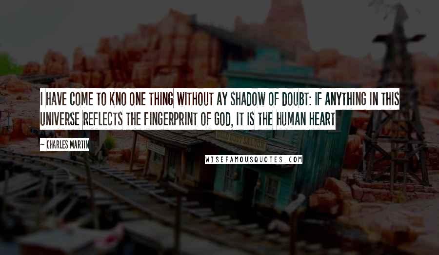 Charles Martin Quotes: I have come to kno one thing without ay shadow of doubt: if anything in this universe reflects the fingerprint of God, it is the human heart