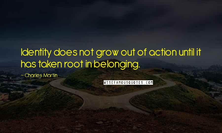 Charles Martin Quotes: Identity does not grow out of action until it has taken root in belonging.