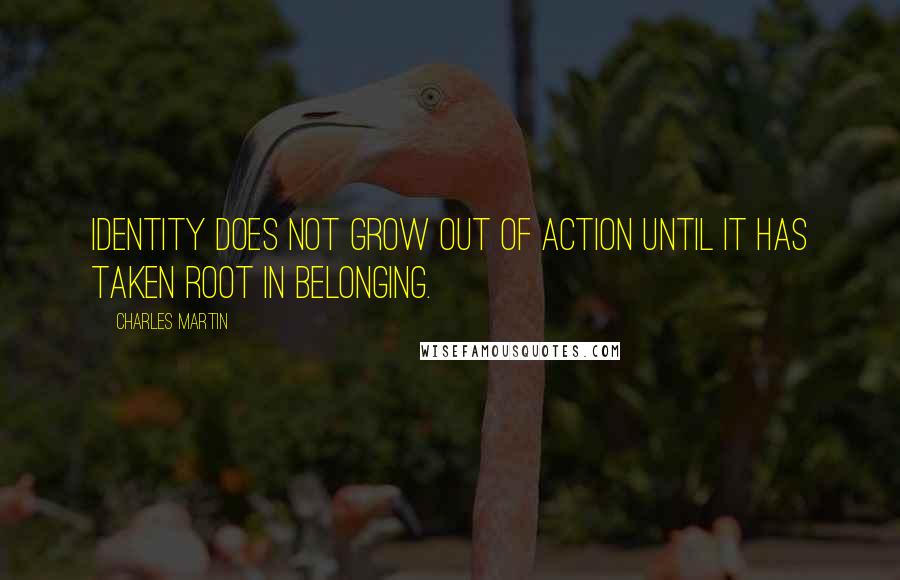 Charles Martin Quotes: Identity does not grow out of action until it has taken root in belonging.