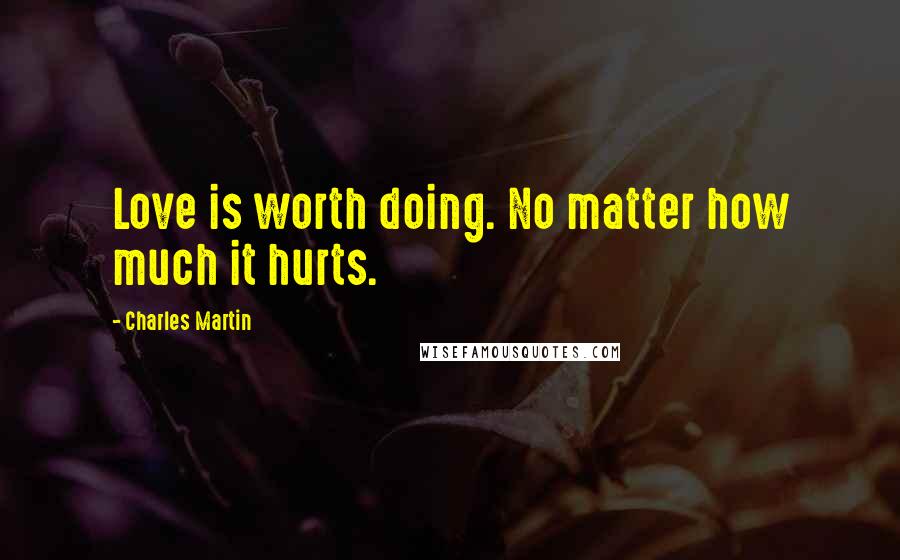 Charles Martin Quotes: Love is worth doing. No matter how much it hurts.