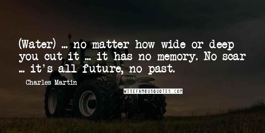 Charles Martin Quotes: (Water) ... no matter how wide or deep you cut it ... it has no memory. No scar ... it's all future, no past.