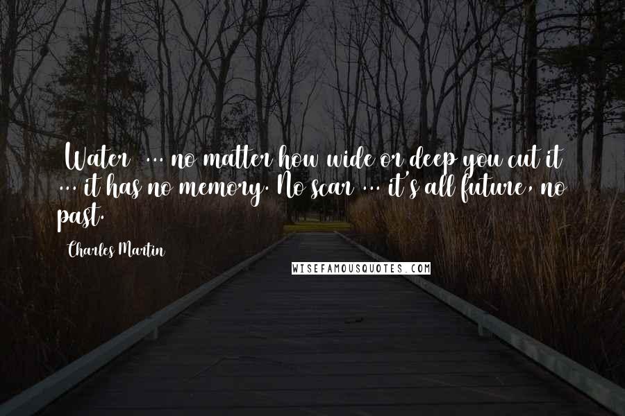 Charles Martin Quotes: (Water) ... no matter how wide or deep you cut it ... it has no memory. No scar ... it's all future, no past.