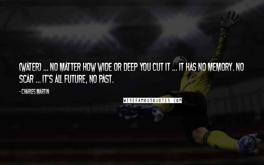 Charles Martin Quotes: (Water) ... no matter how wide or deep you cut it ... it has no memory. No scar ... it's all future, no past.