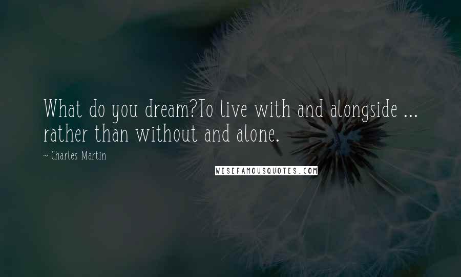 Charles Martin Quotes: What do you dream?To live with and alongside ... rather than without and alone.