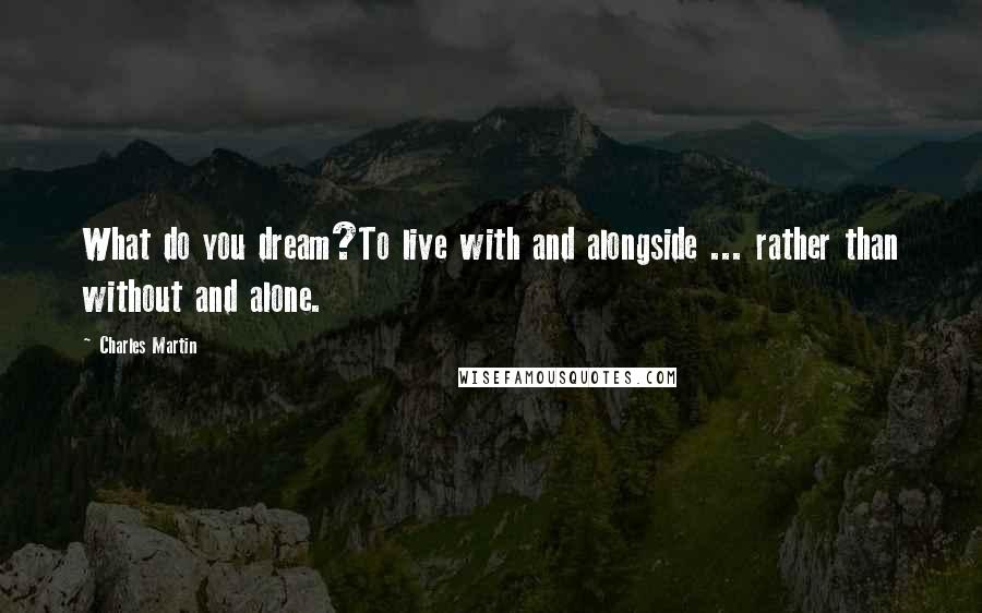 Charles Martin Quotes: What do you dream?To live with and alongside ... rather than without and alone.