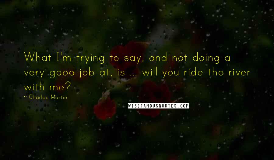 Charles Martin Quotes: What I'm trying to say, and not doing a very good job at, is ... will you ride the river with me?