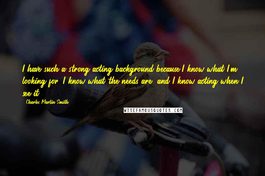 Charles Martin Smith Quotes: I have such a strong acting background because I know what I'm looking for, I know what the needs are, and I know acting when I see it.