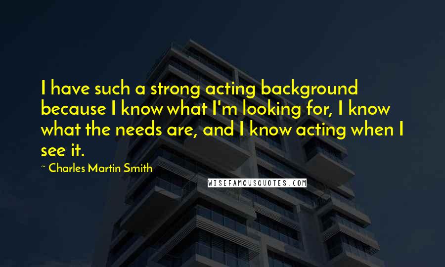 Charles Martin Smith Quotes: I have such a strong acting background because I know what I'm looking for, I know what the needs are, and I know acting when I see it.