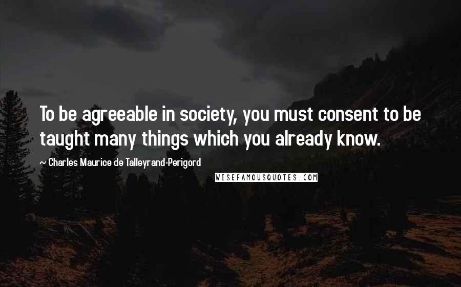 Charles Maurice De Talleyrand-Perigord Quotes: To be agreeable in society, you must consent to be taught many things which you already know.