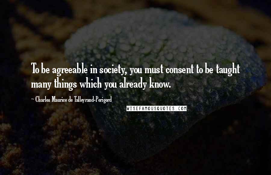 Charles Maurice De Talleyrand-Perigord Quotes: To be agreeable in society, you must consent to be taught many things which you already know.