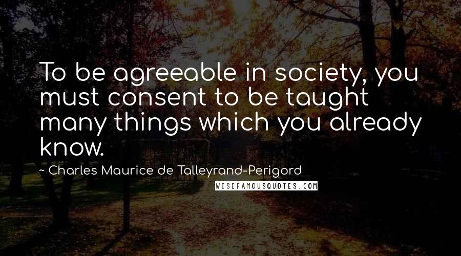 Charles Maurice De Talleyrand-Perigord Quotes: To be agreeable in society, you must consent to be taught many things which you already know.