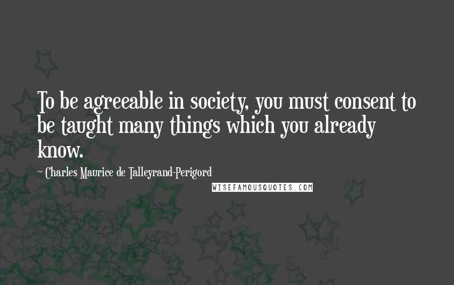 Charles Maurice De Talleyrand-Perigord Quotes: To be agreeable in society, you must consent to be taught many things which you already know.