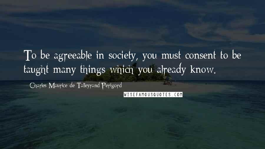 Charles Maurice De Talleyrand-Perigord Quotes: To be agreeable in society, you must consent to be taught many things which you already know.