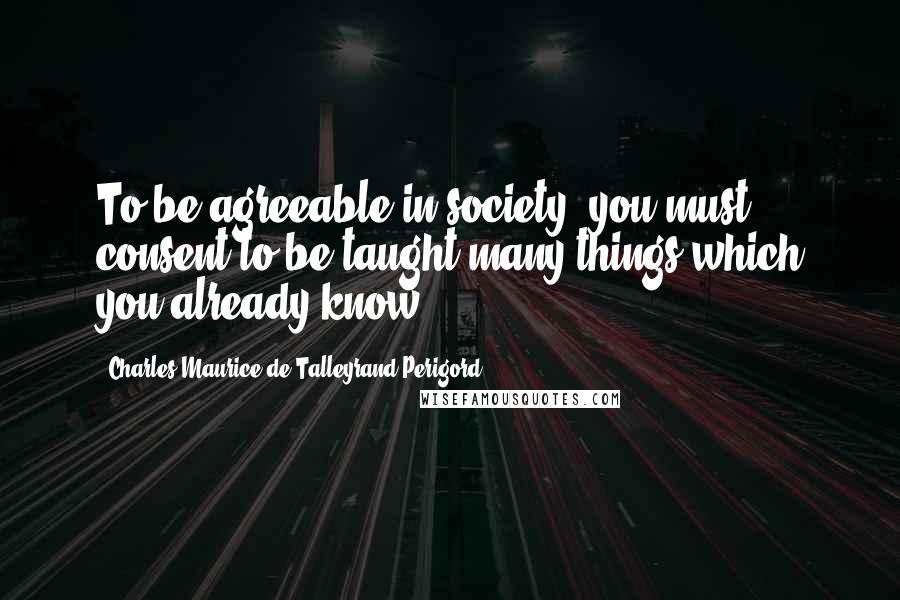 Charles Maurice De Talleyrand-Perigord Quotes: To be agreeable in society, you must consent to be taught many things which you already know.