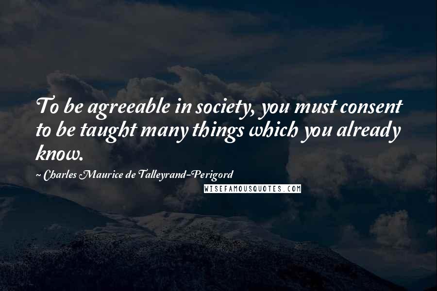 Charles Maurice De Talleyrand-Perigord Quotes: To be agreeable in society, you must consent to be taught many things which you already know.