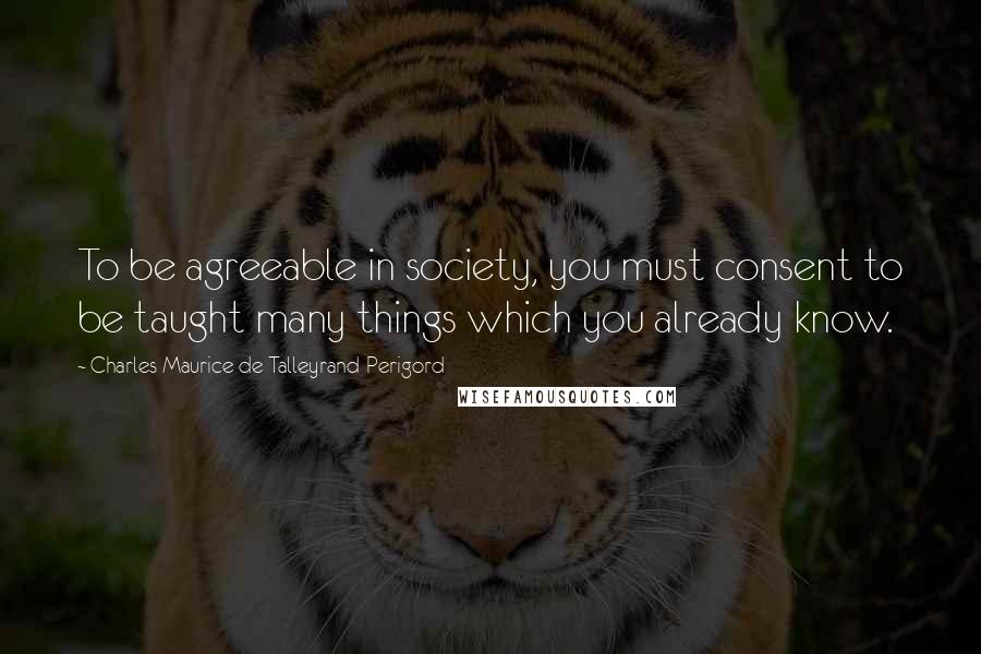 Charles Maurice De Talleyrand-Perigord Quotes: To be agreeable in society, you must consent to be taught many things which you already know.