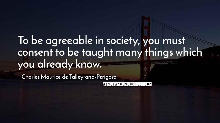 Charles Maurice De Talleyrand-Perigord Quotes: To be agreeable in society, you must consent to be taught many things which you already know.