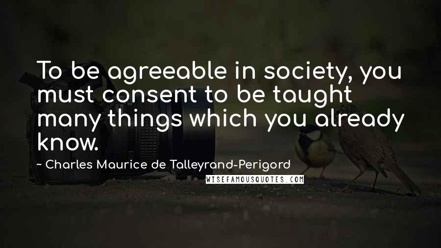 Charles Maurice De Talleyrand-Perigord Quotes: To be agreeable in society, you must consent to be taught many things which you already know.