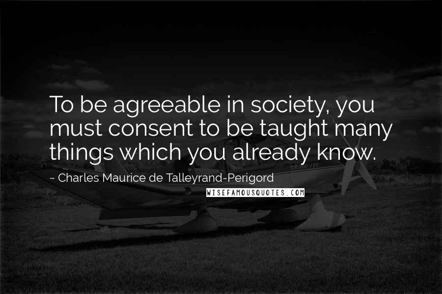 Charles Maurice De Talleyrand-Perigord Quotes: To be agreeable in society, you must consent to be taught many things which you already know.