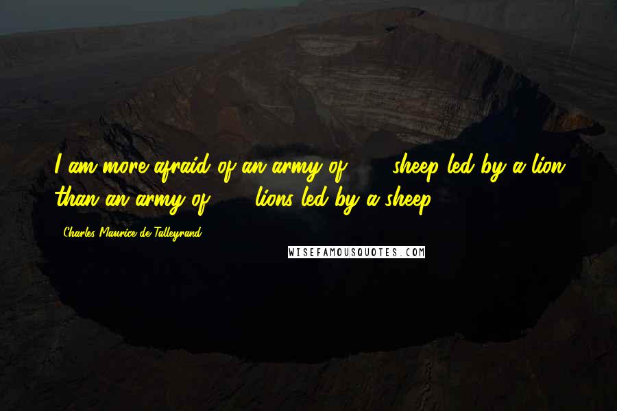 Charles Maurice De Talleyrand Quotes: I am more afraid of an army of 100 sheep led by a lion than an army of 100 lions led by a sheep.