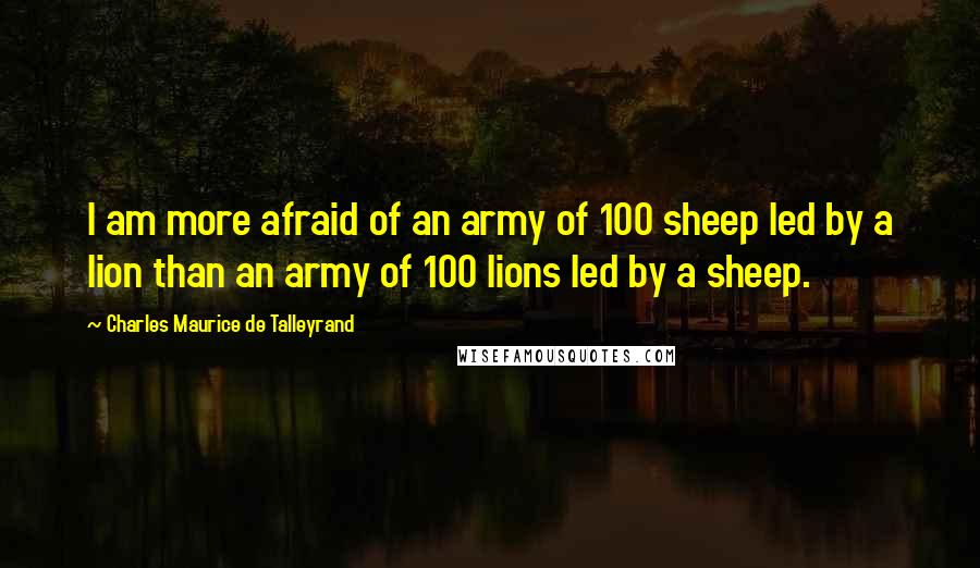 Charles Maurice De Talleyrand Quotes: I am more afraid of an army of 100 sheep led by a lion than an army of 100 lions led by a sheep.