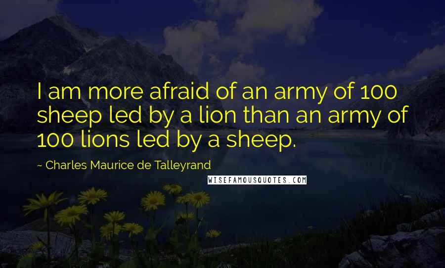 Charles Maurice De Talleyrand Quotes: I am more afraid of an army of 100 sheep led by a lion than an army of 100 lions led by a sheep.