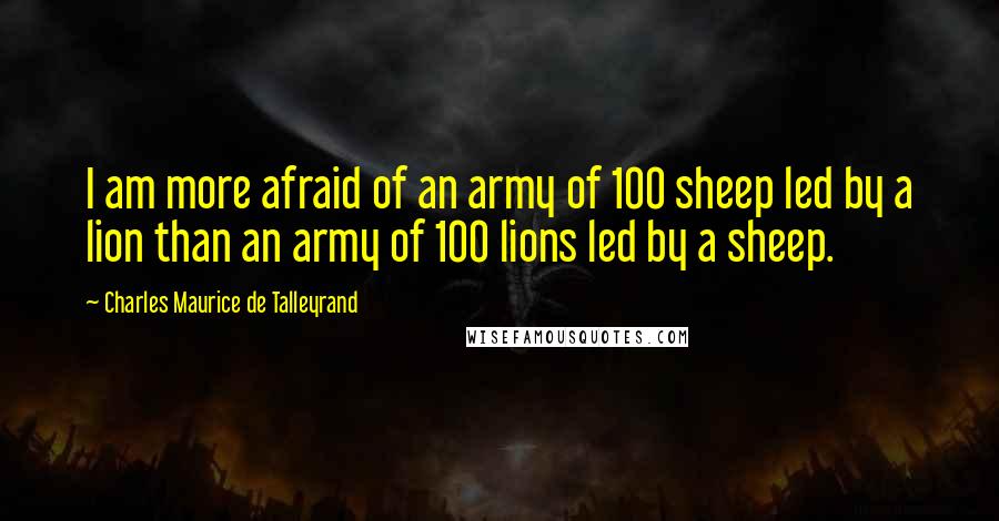 Charles Maurice De Talleyrand Quotes: I am more afraid of an army of 100 sheep led by a lion than an army of 100 lions led by a sheep.