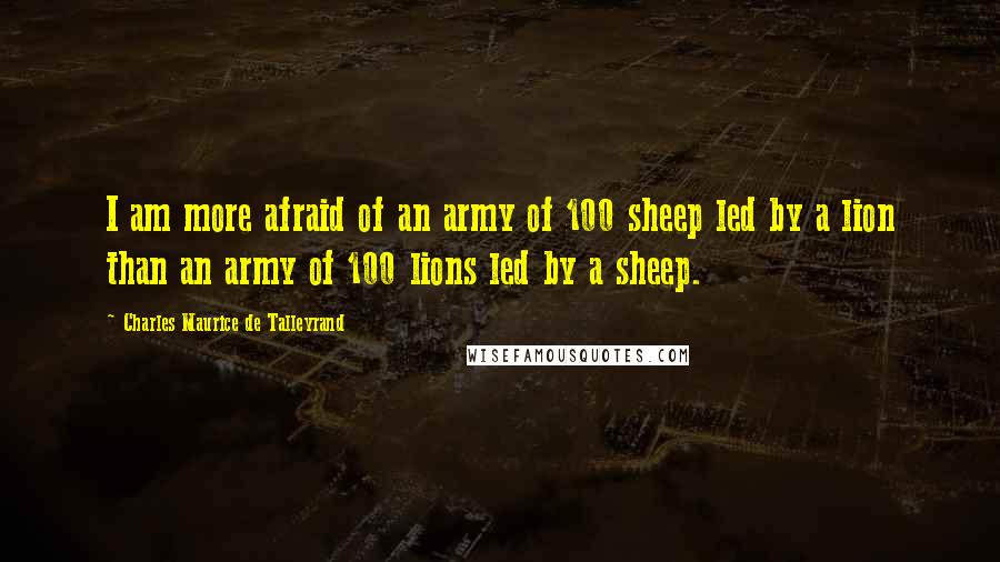 Charles Maurice De Talleyrand Quotes: I am more afraid of an army of 100 sheep led by a lion than an army of 100 lions led by a sheep.