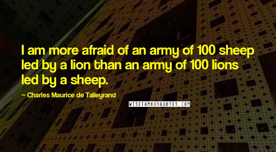 Charles Maurice De Talleyrand Quotes: I am more afraid of an army of 100 sheep led by a lion than an army of 100 lions led by a sheep.