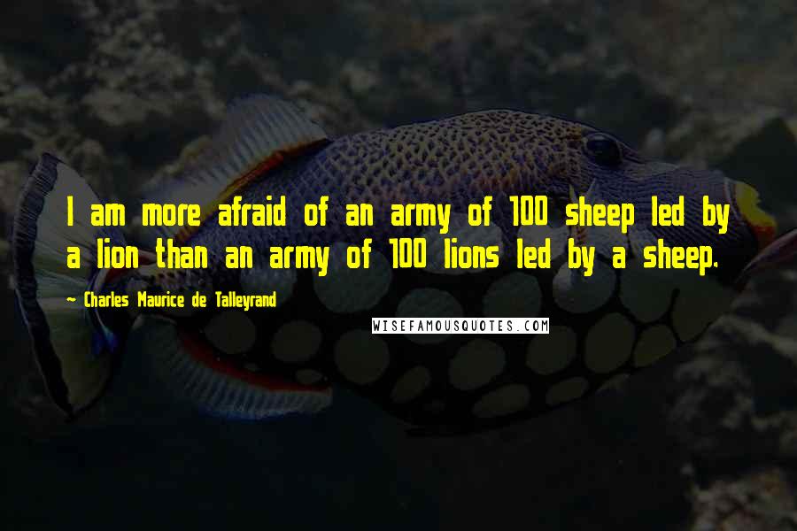 Charles Maurice De Talleyrand Quotes: I am more afraid of an army of 100 sheep led by a lion than an army of 100 lions led by a sheep.