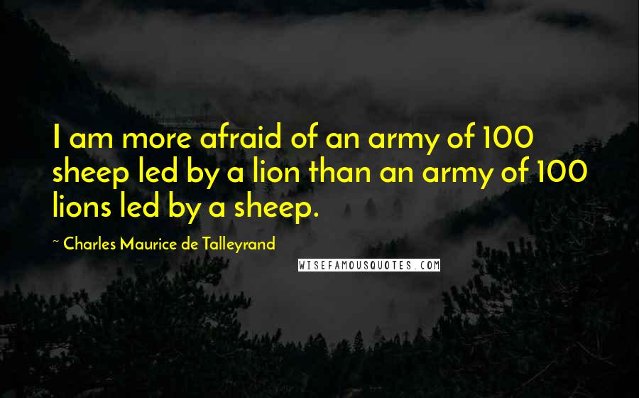 Charles Maurice De Talleyrand Quotes: I am more afraid of an army of 100 sheep led by a lion than an army of 100 lions led by a sheep.