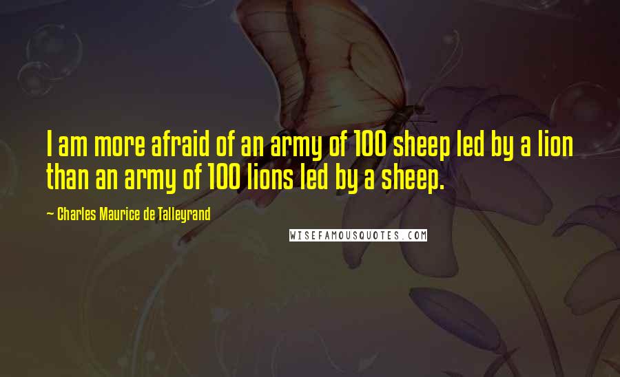 Charles Maurice De Talleyrand Quotes: I am more afraid of an army of 100 sheep led by a lion than an army of 100 lions led by a sheep.