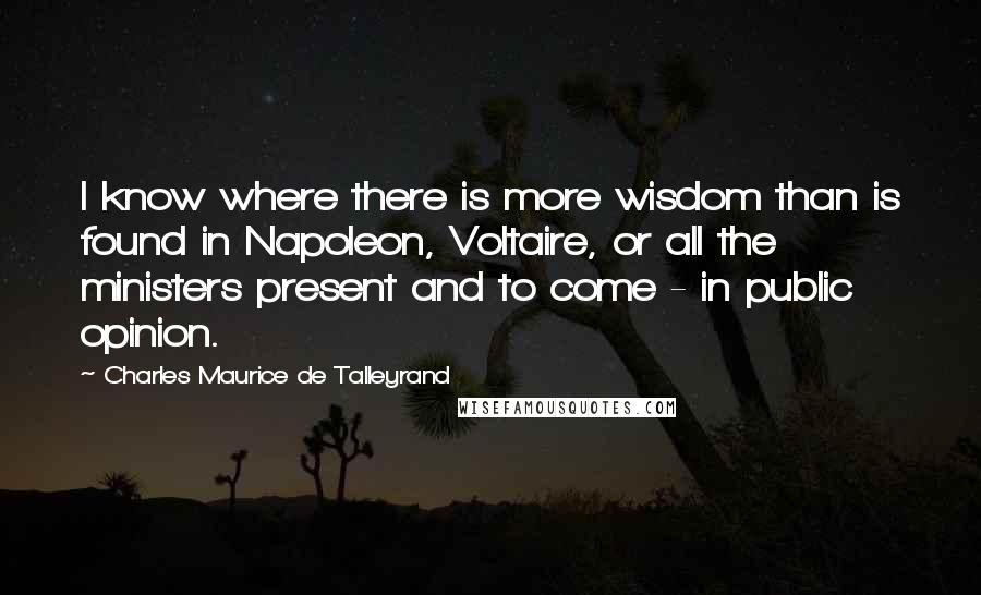 Charles Maurice De Talleyrand Quotes: I know where there is more wisdom than is found in Napoleon, Voltaire, or all the ministers present and to come - in public opinion.