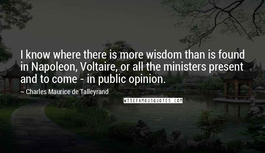 Charles Maurice De Talleyrand Quotes: I know where there is more wisdom than is found in Napoleon, Voltaire, or all the ministers present and to come - in public opinion.