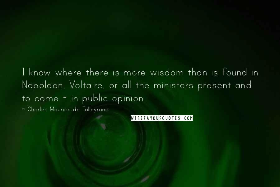 Charles Maurice De Talleyrand Quotes: I know where there is more wisdom than is found in Napoleon, Voltaire, or all the ministers present and to come - in public opinion.