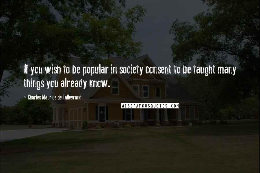 Charles Maurice De Talleyrand Quotes: If you wish to be popular in society consent to be taught many things you already know.