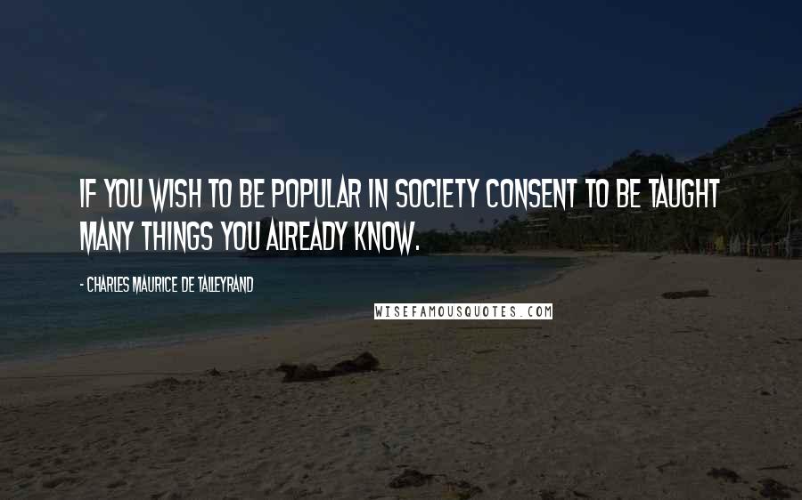 Charles Maurice De Talleyrand Quotes: If you wish to be popular in society consent to be taught many things you already know.