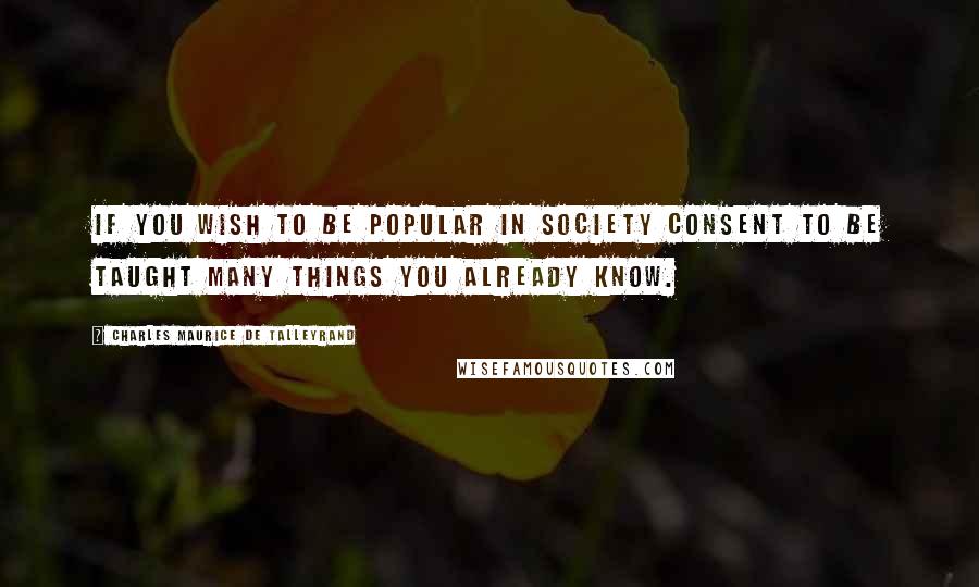 Charles Maurice De Talleyrand Quotes: If you wish to be popular in society consent to be taught many things you already know.