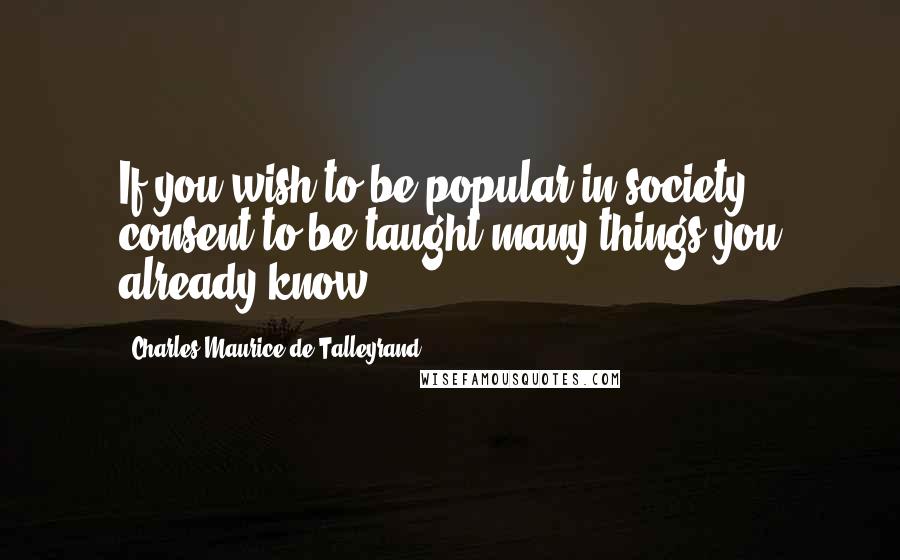 Charles Maurice De Talleyrand Quotes: If you wish to be popular in society consent to be taught many things you already know.