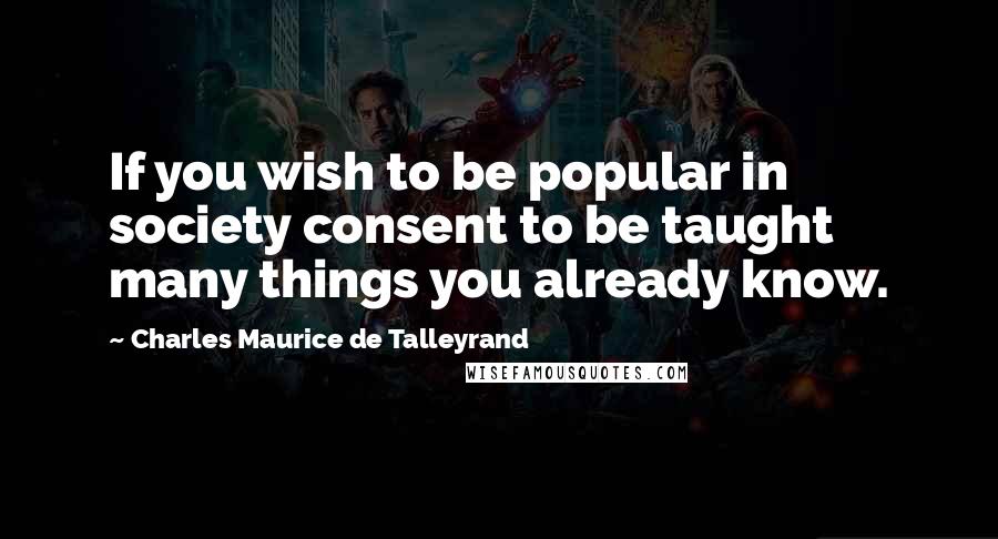 Charles Maurice De Talleyrand Quotes: If you wish to be popular in society consent to be taught many things you already know.