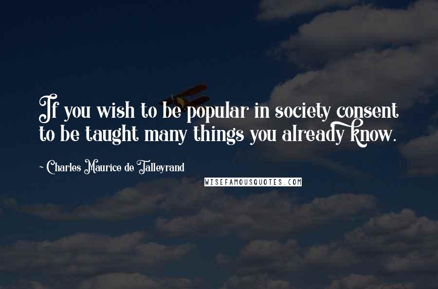 Charles Maurice De Talleyrand Quotes: If you wish to be popular in society consent to be taught many things you already know.