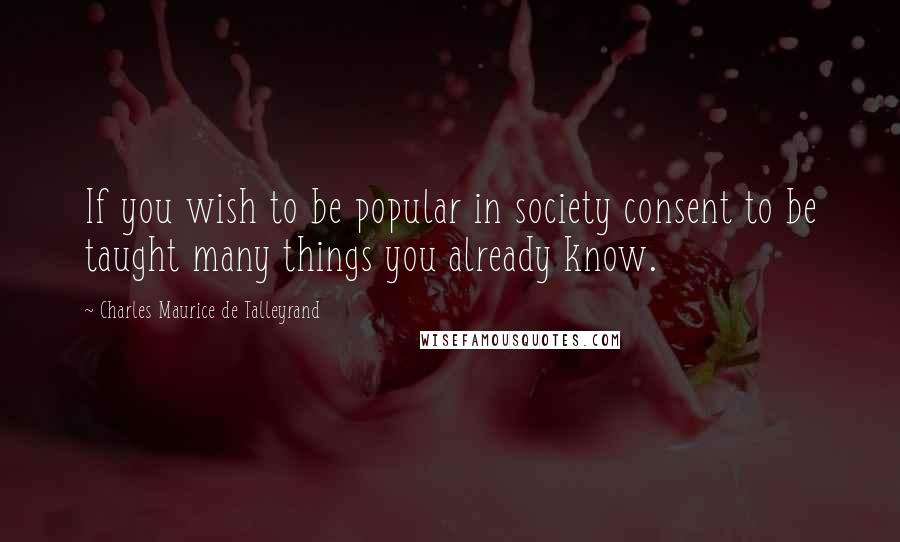 Charles Maurice De Talleyrand Quotes: If you wish to be popular in society consent to be taught many things you already know.